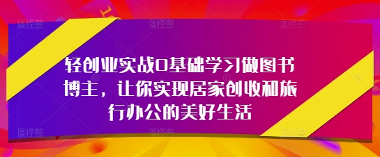 轻创业实战0基础学习做图书博主，让你实现居家创收和旅行办公的美好生活_八载学创